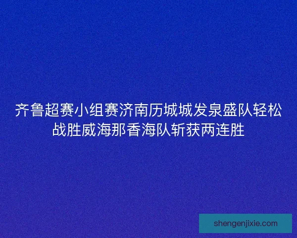 齐鲁超赛小组赛济南历城城发泉盛队轻松战胜威海那香海队斩获两连胜